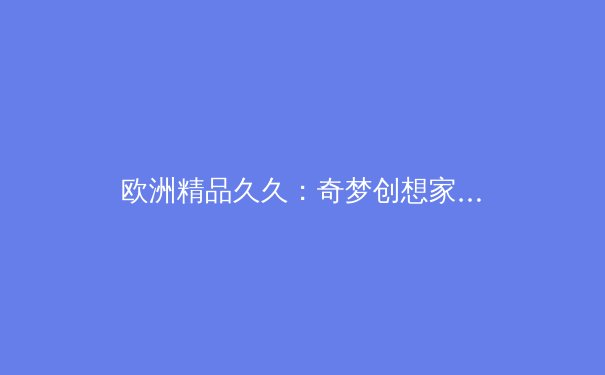 欧洲精品久久：奇梦创想家如何用艺术叙事重塑数字娱乐边界 - 2